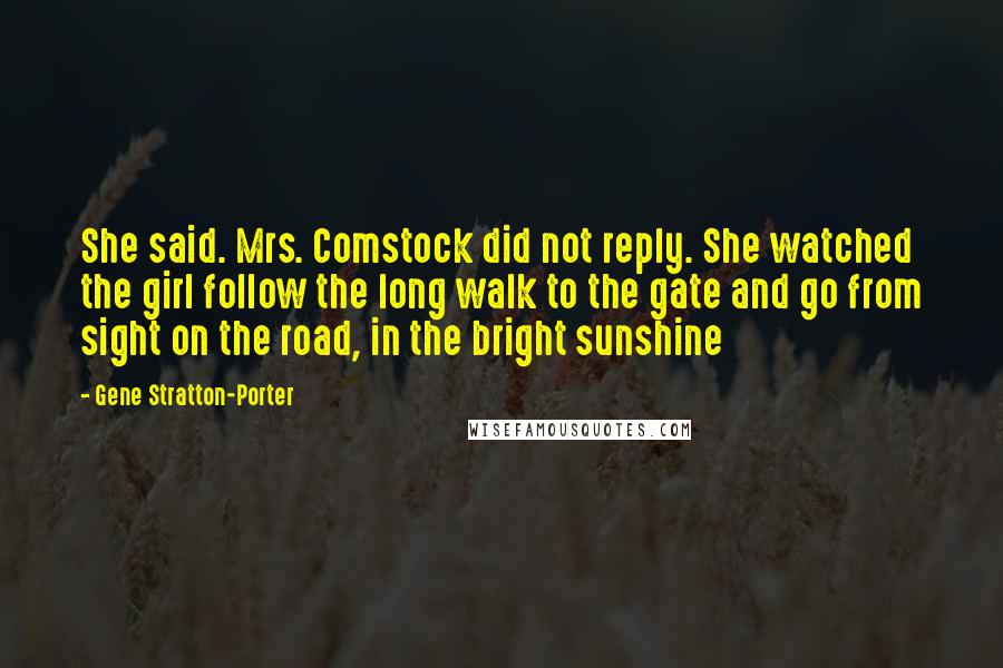 Gene Stratton-Porter Quotes: She said. Mrs. Comstock did not reply. She watched the girl follow the long walk to the gate and go from sight on the road, in the bright sunshine