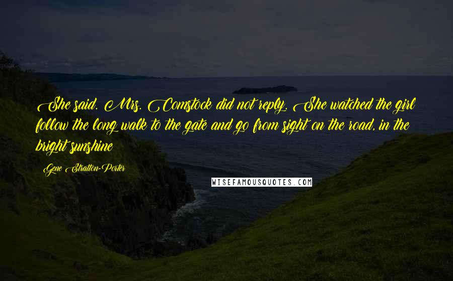 Gene Stratton-Porter Quotes: She said. Mrs. Comstock did not reply. She watched the girl follow the long walk to the gate and go from sight on the road, in the bright sunshine