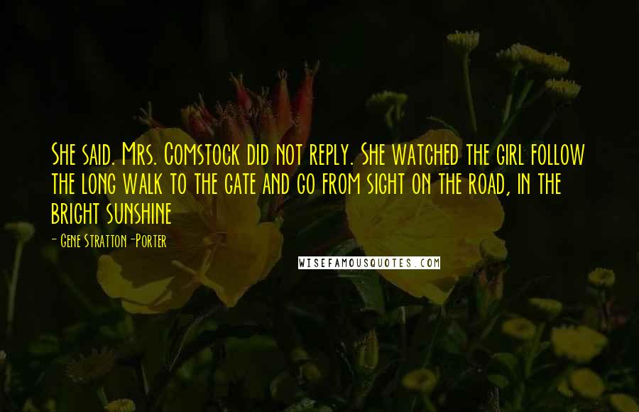 Gene Stratton-Porter Quotes: She said. Mrs. Comstock did not reply. She watched the girl follow the long walk to the gate and go from sight on the road, in the bright sunshine