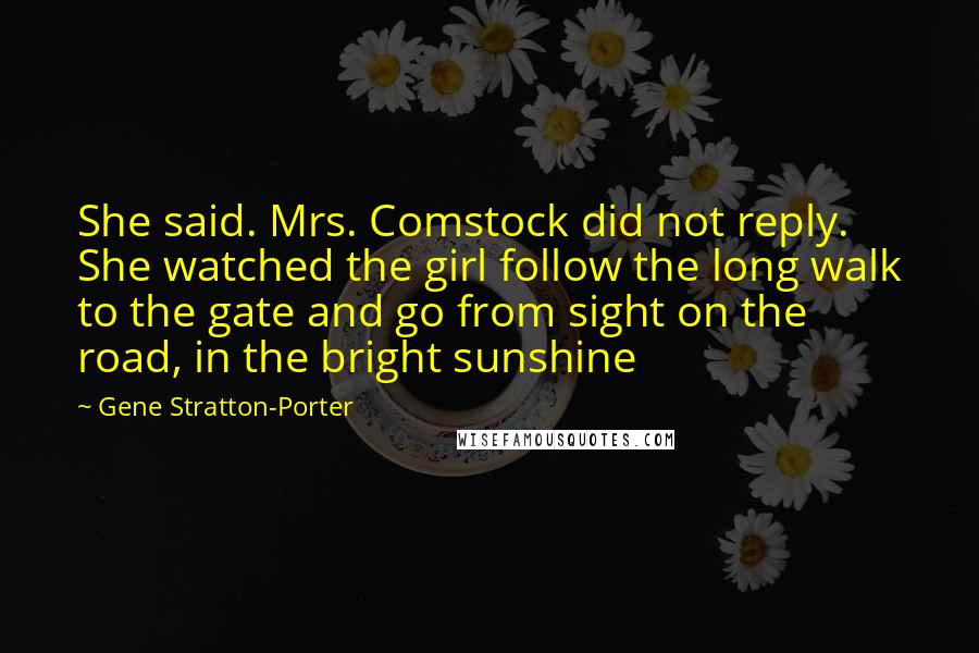 Gene Stratton-Porter Quotes: She said. Mrs. Comstock did not reply. She watched the girl follow the long walk to the gate and go from sight on the road, in the bright sunshine