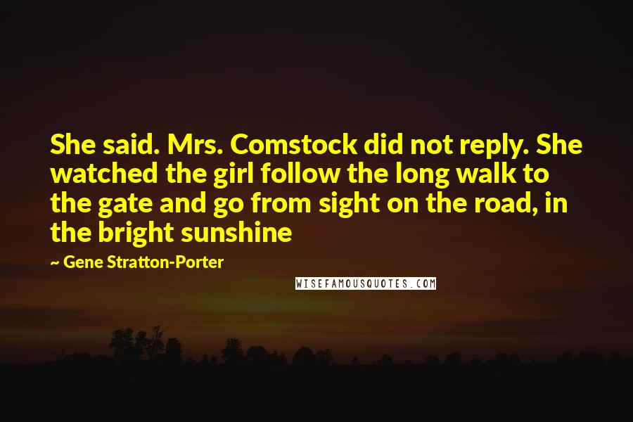 Gene Stratton-Porter Quotes: She said. Mrs. Comstock did not reply. She watched the girl follow the long walk to the gate and go from sight on the road, in the bright sunshine