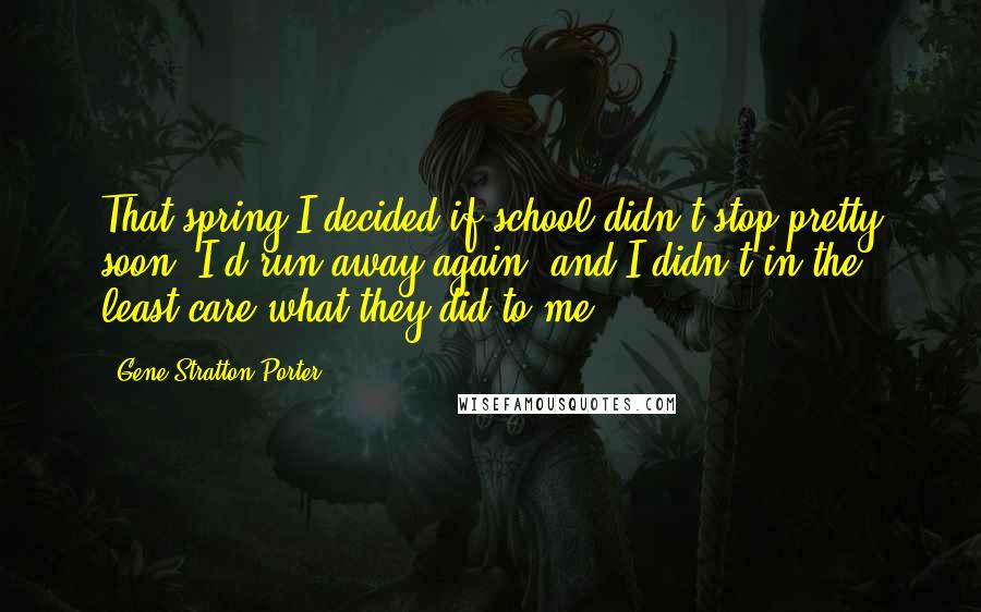 Gene Stratton-Porter Quotes: That spring I decided if school didn't stop pretty soon, I'd run away again, and I didn't in the least care what they did to me.