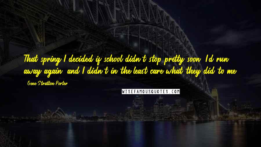 Gene Stratton-Porter Quotes: That spring I decided if school didn't stop pretty soon, I'd run away again, and I didn't in the least care what they did to me.