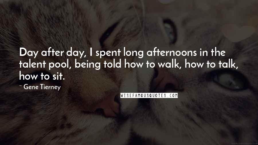Gene Tierney Quotes: Day after day, I spent long afternoons in the talent pool, being told how to walk, how to talk, how to sit.