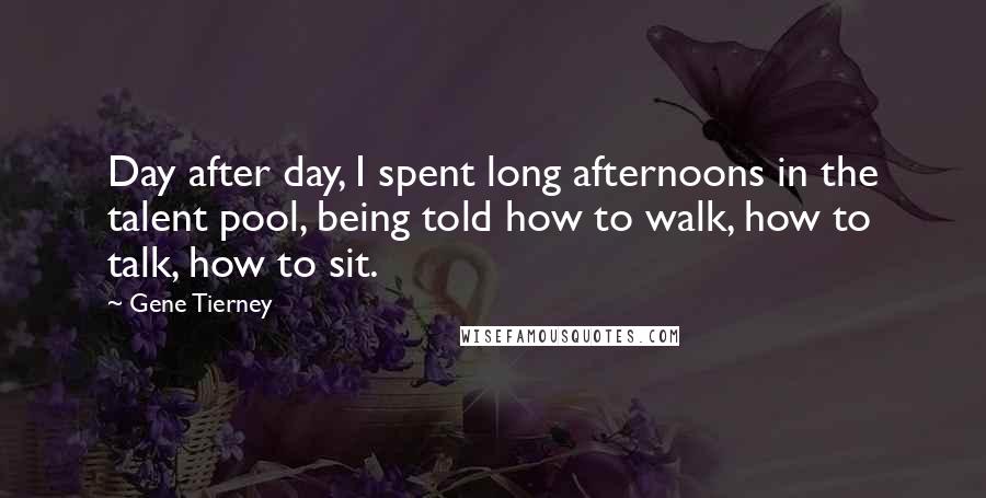 Gene Tierney Quotes: Day after day, I spent long afternoons in the talent pool, being told how to walk, how to talk, how to sit.