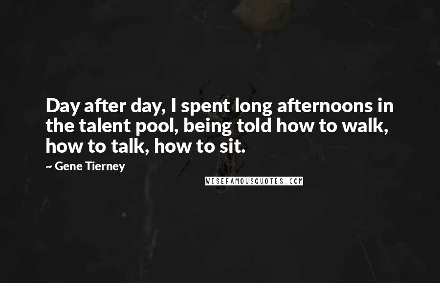 Gene Tierney Quotes: Day after day, I spent long afternoons in the talent pool, being told how to walk, how to talk, how to sit.