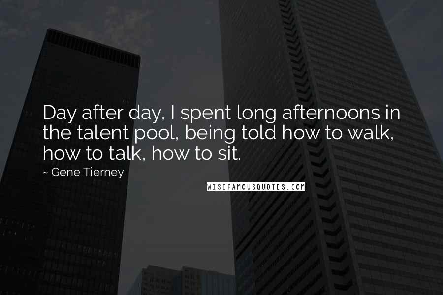 Gene Tierney Quotes: Day after day, I spent long afternoons in the talent pool, being told how to walk, how to talk, how to sit.