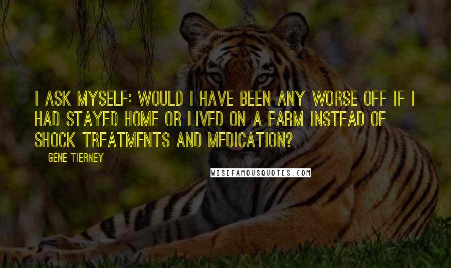 Gene Tierney Quotes: I ask myself: Would I have been any worse off if I had stayed home or lived on a farm instead of shock treatments and medication?