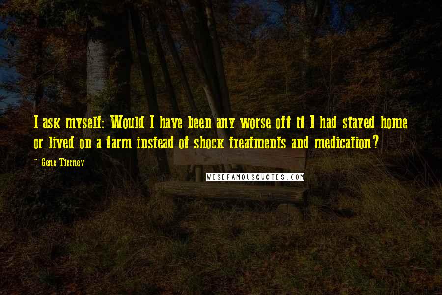 Gene Tierney Quotes: I ask myself: Would I have been any worse off if I had stayed home or lived on a farm instead of shock treatments and medication?