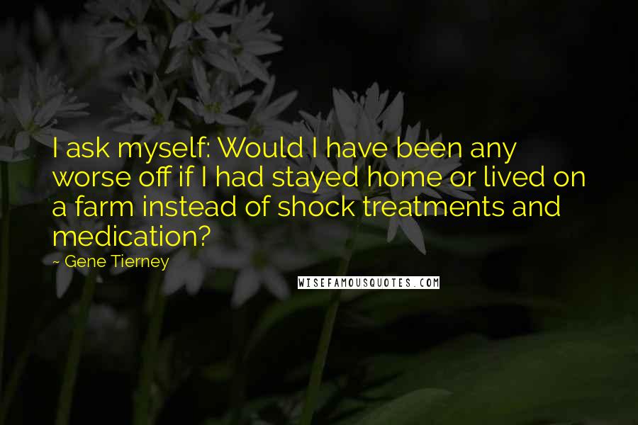 Gene Tierney Quotes: I ask myself: Would I have been any worse off if I had stayed home or lived on a farm instead of shock treatments and medication?