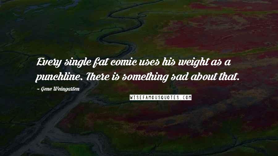 Gene Weingarten Quotes: Every single fat comic uses his weight as a punchline. There is something sad about that.