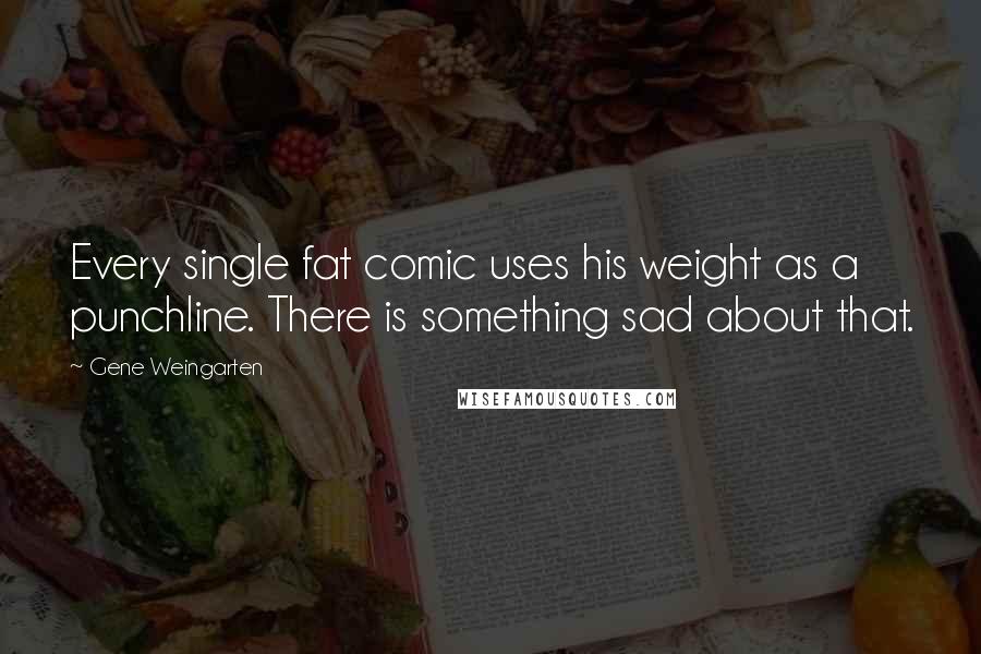 Gene Weingarten Quotes: Every single fat comic uses his weight as a punchline. There is something sad about that.