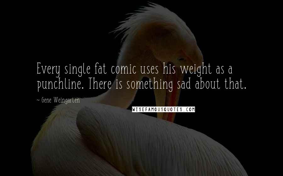 Gene Weingarten Quotes: Every single fat comic uses his weight as a punchline. There is something sad about that.