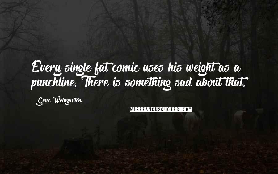 Gene Weingarten Quotes: Every single fat comic uses his weight as a punchline. There is something sad about that.
