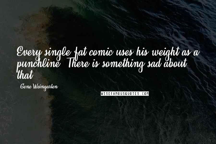 Gene Weingarten Quotes: Every single fat comic uses his weight as a punchline. There is something sad about that.