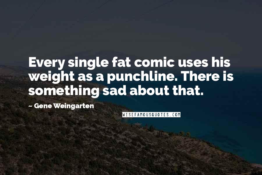 Gene Weingarten Quotes: Every single fat comic uses his weight as a punchline. There is something sad about that.