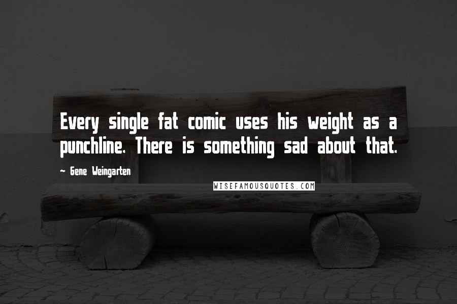 Gene Weingarten Quotes: Every single fat comic uses his weight as a punchline. There is something sad about that.