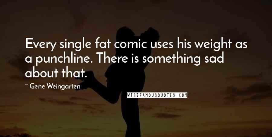 Gene Weingarten Quotes: Every single fat comic uses his weight as a punchline. There is something sad about that.