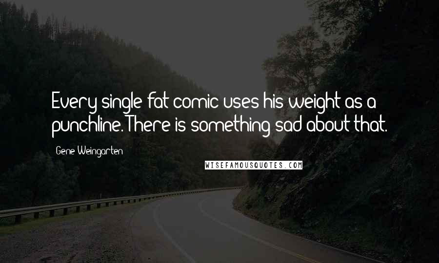 Gene Weingarten Quotes: Every single fat comic uses his weight as a punchline. There is something sad about that.