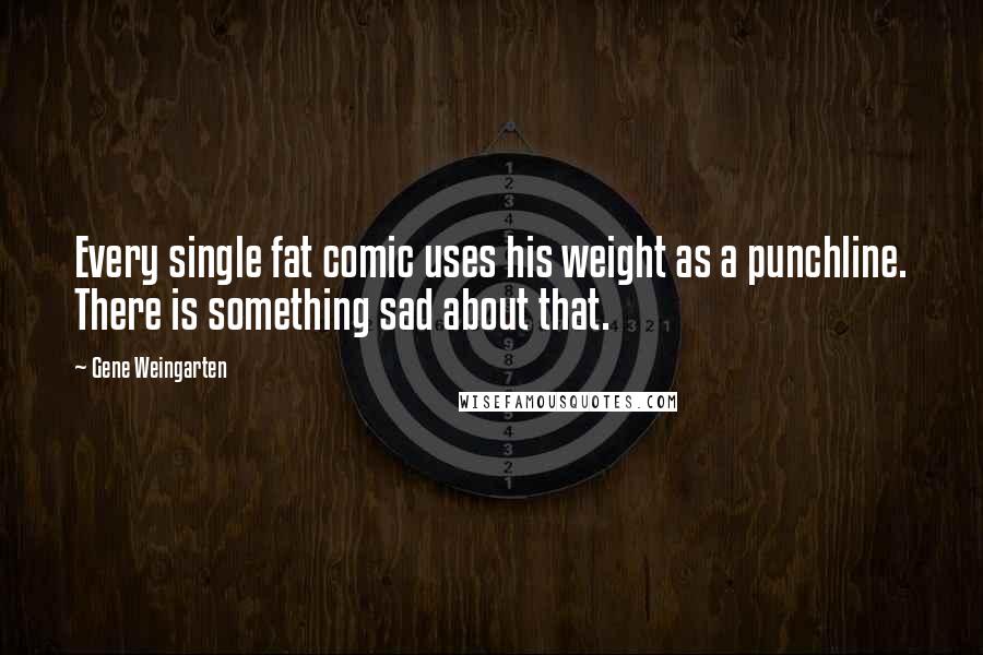 Gene Weingarten Quotes: Every single fat comic uses his weight as a punchline. There is something sad about that.