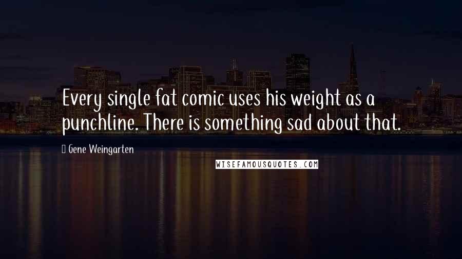 Gene Weingarten Quotes: Every single fat comic uses his weight as a punchline. There is something sad about that.