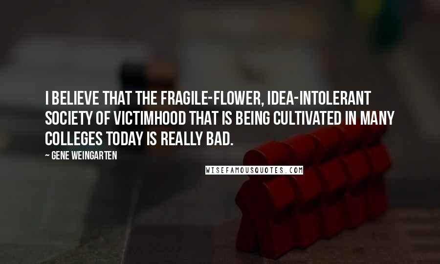 Gene Weingarten Quotes: I believe that the fragile-flower, idea-intolerant society of victimhood that is being cultivated in many colleges today is really bad.