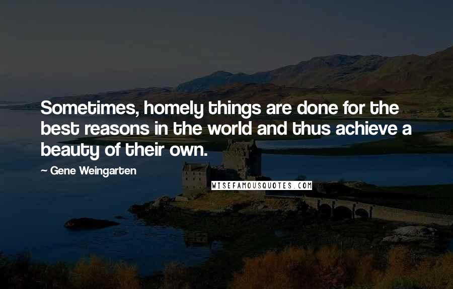 Gene Weingarten Quotes: Sometimes, homely things are done for the best reasons in the world and thus achieve a beauty of their own.