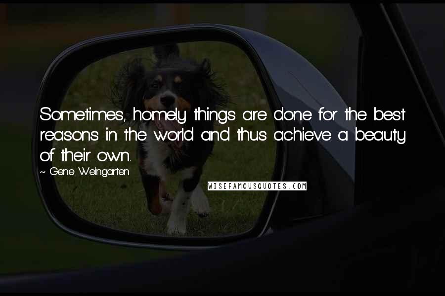 Gene Weingarten Quotes: Sometimes, homely things are done for the best reasons in the world and thus achieve a beauty of their own.