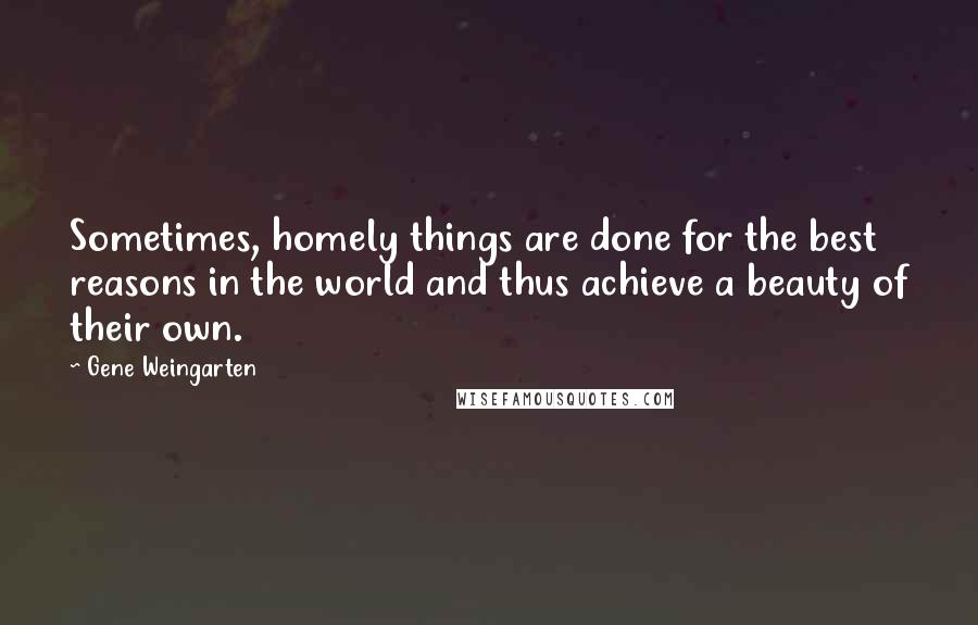 Gene Weingarten Quotes: Sometimes, homely things are done for the best reasons in the world and thus achieve a beauty of their own.