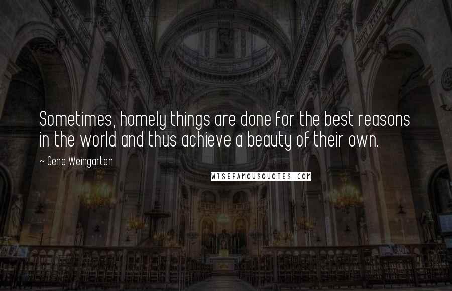 Gene Weingarten Quotes: Sometimes, homely things are done for the best reasons in the world and thus achieve a beauty of their own.