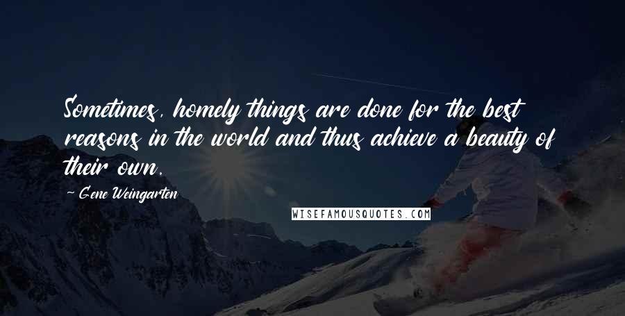 Gene Weingarten Quotes: Sometimes, homely things are done for the best reasons in the world and thus achieve a beauty of their own.