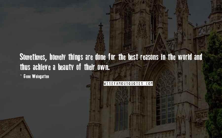 Gene Weingarten Quotes: Sometimes, homely things are done for the best reasons in the world and thus achieve a beauty of their own.