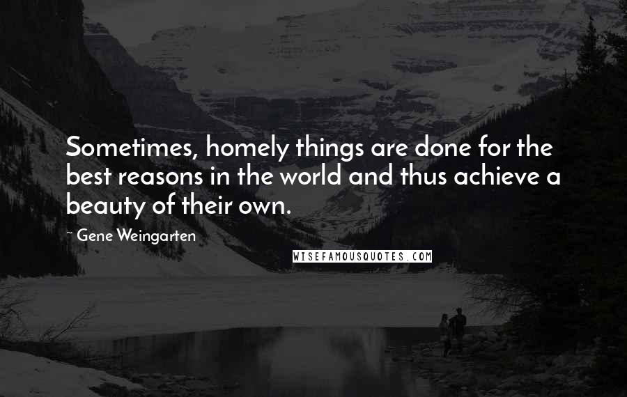 Gene Weingarten Quotes: Sometimes, homely things are done for the best reasons in the world and thus achieve a beauty of their own.