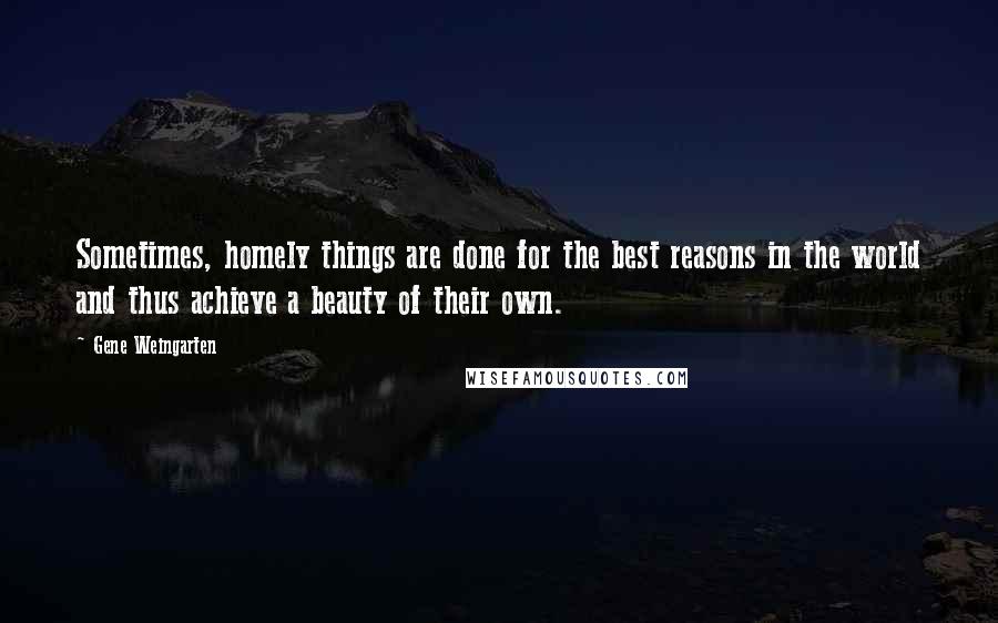 Gene Weingarten Quotes: Sometimes, homely things are done for the best reasons in the world and thus achieve a beauty of their own.