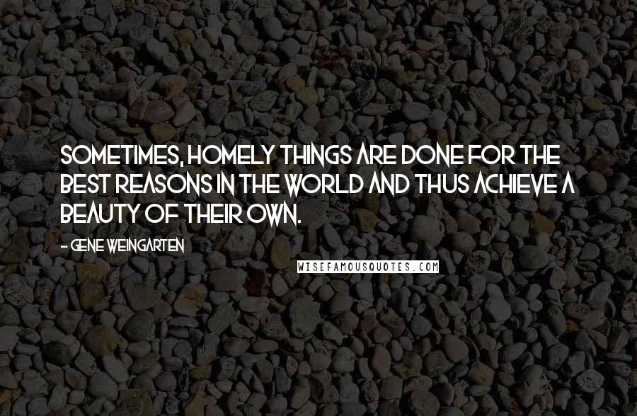 Gene Weingarten Quotes: Sometimes, homely things are done for the best reasons in the world and thus achieve a beauty of their own.