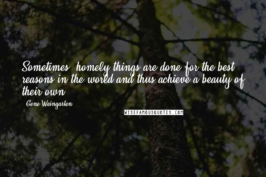 Gene Weingarten Quotes: Sometimes, homely things are done for the best reasons in the world and thus achieve a beauty of their own.