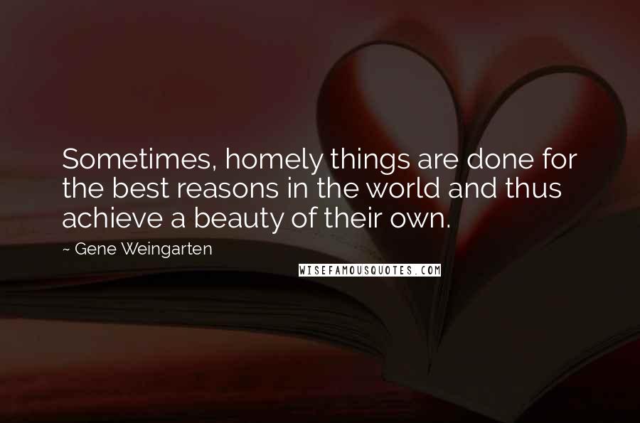 Gene Weingarten Quotes: Sometimes, homely things are done for the best reasons in the world and thus achieve a beauty of their own.