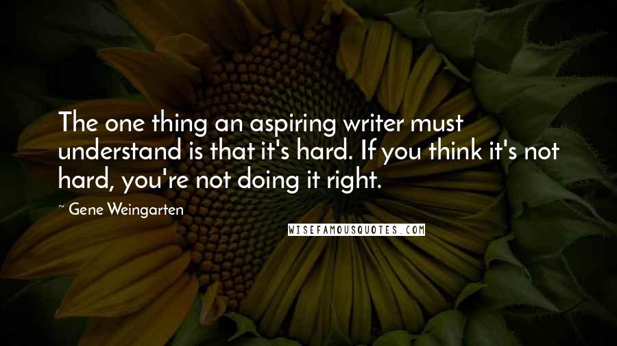 Gene Weingarten Quotes: The one thing an aspiring writer must understand is that it's hard. If you think it's not hard, you're not doing it right.