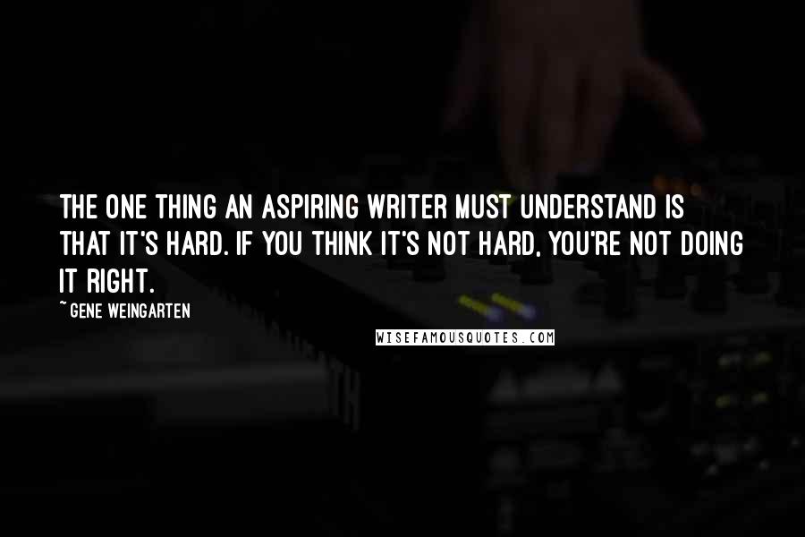 Gene Weingarten Quotes: The one thing an aspiring writer must understand is that it's hard. If you think it's not hard, you're not doing it right.