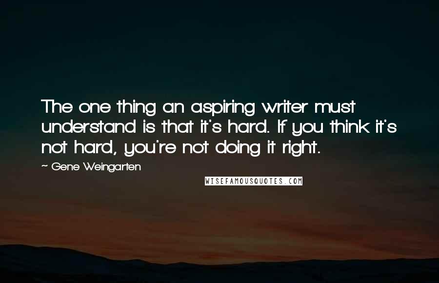 Gene Weingarten Quotes: The one thing an aspiring writer must understand is that it's hard. If you think it's not hard, you're not doing it right.