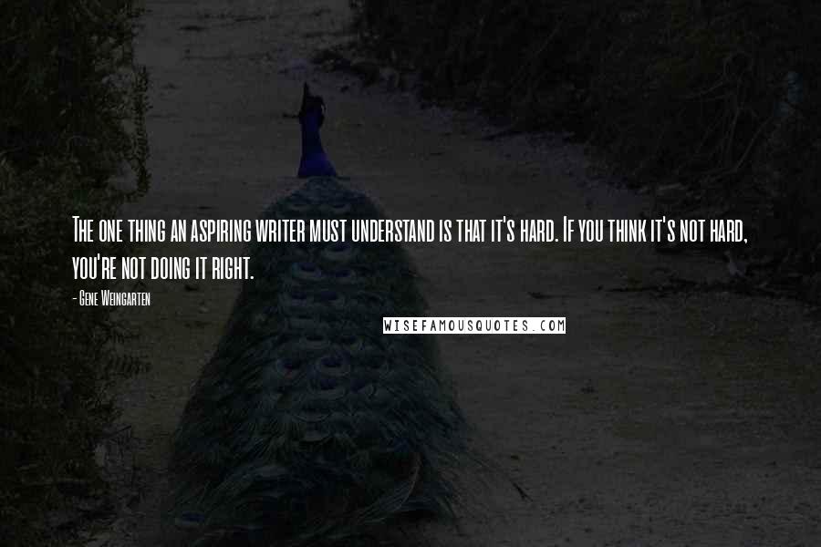 Gene Weingarten Quotes: The one thing an aspiring writer must understand is that it's hard. If you think it's not hard, you're not doing it right.