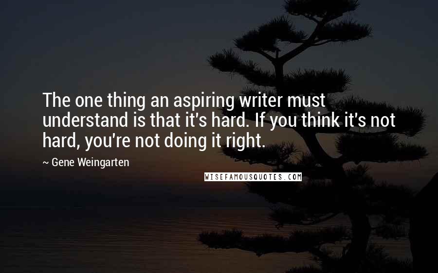 Gene Weingarten Quotes: The one thing an aspiring writer must understand is that it's hard. If you think it's not hard, you're not doing it right.