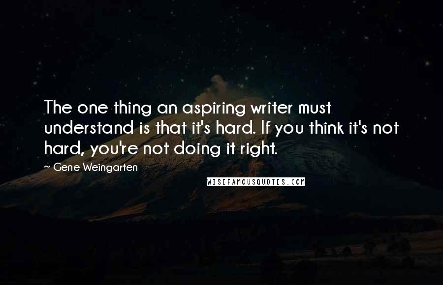Gene Weingarten Quotes: The one thing an aspiring writer must understand is that it's hard. If you think it's not hard, you're not doing it right.