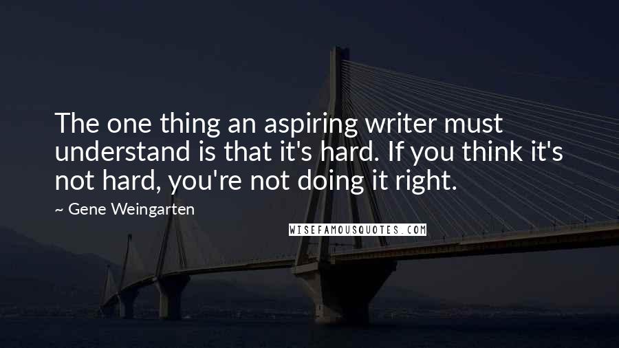 Gene Weingarten Quotes: The one thing an aspiring writer must understand is that it's hard. If you think it's not hard, you're not doing it right.