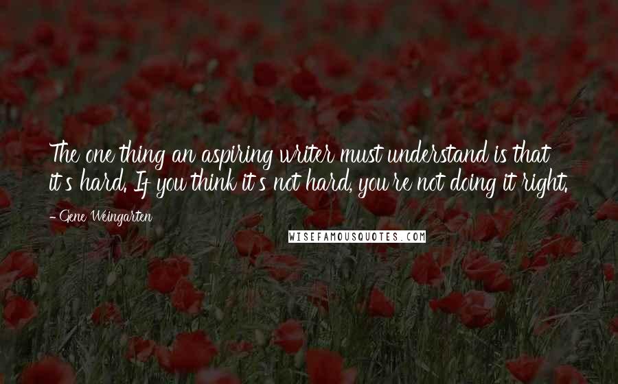 Gene Weingarten Quotes: The one thing an aspiring writer must understand is that it's hard. If you think it's not hard, you're not doing it right.