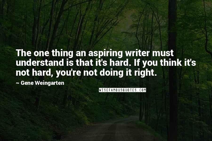 Gene Weingarten Quotes: The one thing an aspiring writer must understand is that it's hard. If you think it's not hard, you're not doing it right.