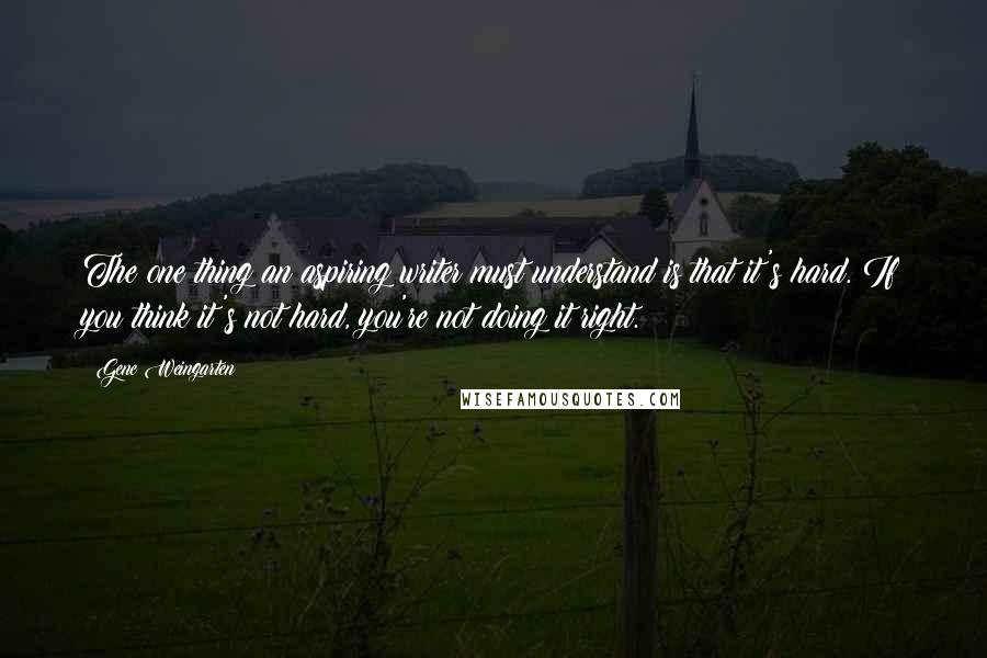 Gene Weingarten Quotes: The one thing an aspiring writer must understand is that it's hard. If you think it's not hard, you're not doing it right.
