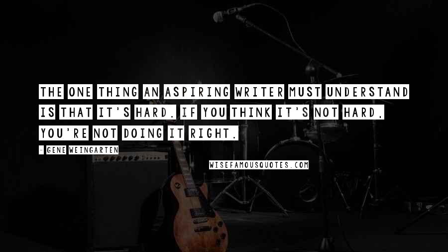 Gene Weingarten Quotes: The one thing an aspiring writer must understand is that it's hard. If you think it's not hard, you're not doing it right.