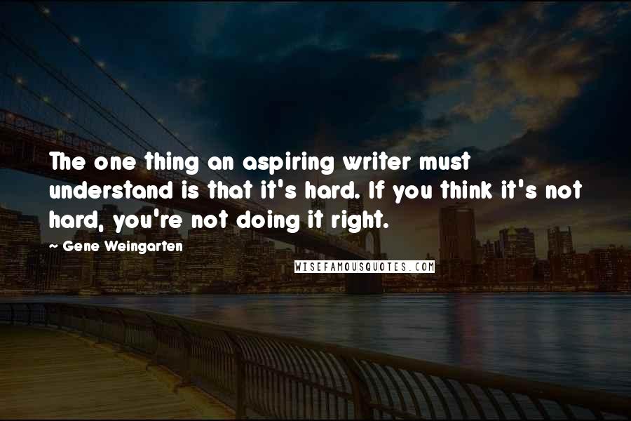 Gene Weingarten Quotes: The one thing an aspiring writer must understand is that it's hard. If you think it's not hard, you're not doing it right.