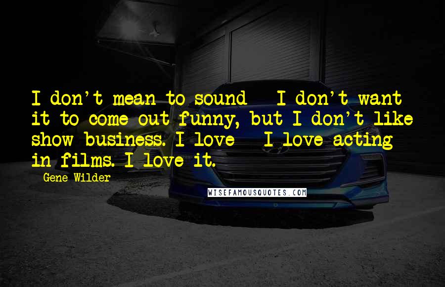 Gene Wilder Quotes: I don't mean to sound - I don't want it to come out funny, but I don't like show business. I love - I love acting in films. I love it.